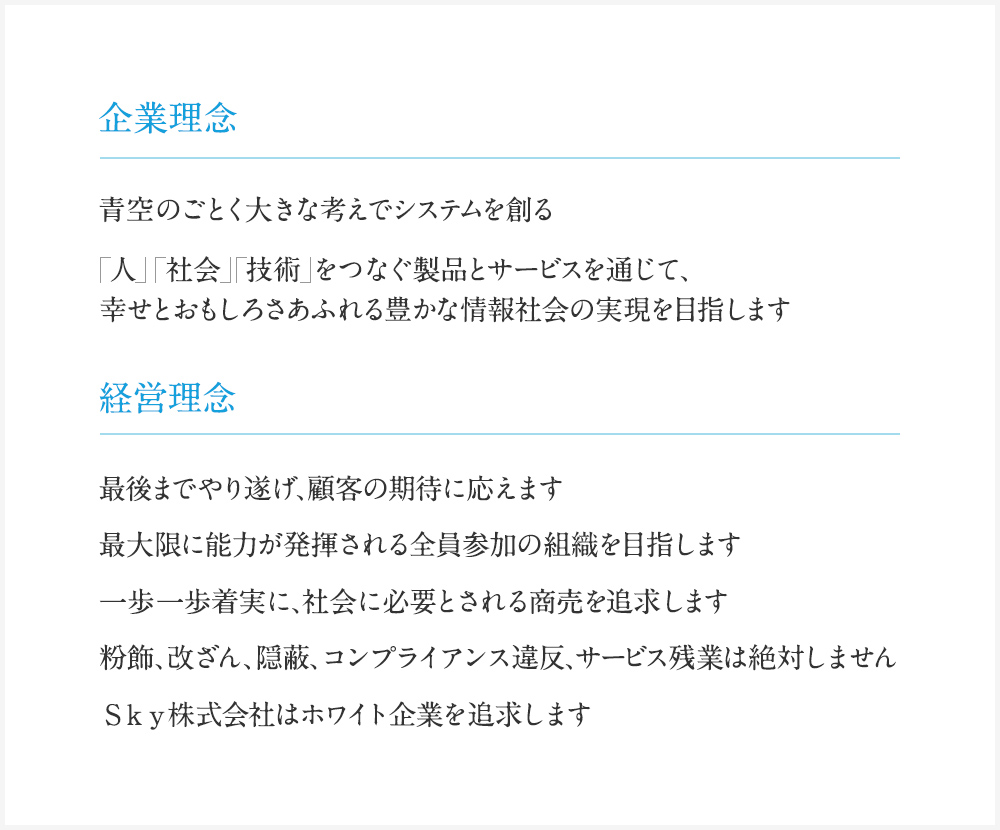 企業理念 : 青空のごとく大きな考えでシステムを創る 「人」「社会」「技術」をつなぐ製品とサービスを通じて、幸せとおもしろさあふれる豊かな情報社会の実現を目指します / 経営理念 : 1.最後までやり遂げ、顧客の期待に応えます 2.最大限に能力が発揮される全員参加の組織を目指します 3.一歩一歩着実に、社会に必要とされる商売を追求します 4.粉飾、改ざん、隠蔽、コンプライアンス違反、サービス残業は絶対しません 5.Ｓｋｙ株式会社はホワイト企業を追求します